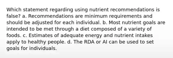 Which statement regarding using nutrient recommendations is false? a. Recommendations are minimum requirements and should be adjusted for each individual. b. Most nutrient goals are intended to be met through a diet composed of a variety of foods. c. Estimates of adequate energy and nutrient intakes apply to healthy people. d. The RDA or AI can be used to set goals for individuals.