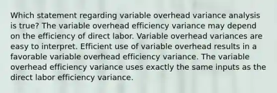 Which statement regarding variable overhead variance analysis is true? The variable overhead efficiency variance may depend on the efficiency of direct labor. Variable overhead variances are easy to interpret. Efficient use of variable overhead results in a favorable variable overhead efficiency variance. The variable overhead efficiency variance uses exactly the same inputs as the direct labor efficiency variance.