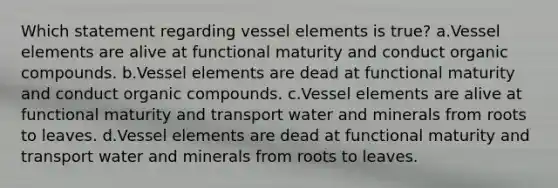 Which statement regarding vessel elements is true? a.Vessel elements are alive at functional maturity and conduct organic compounds. b.Vessel elements are dead at functional maturity and conduct organic compounds. c.Vessel elements are alive at functional maturity and transport water and minerals from roots to leaves. d.Vessel elements are dead at functional maturity and transport water and minerals from roots to leaves.