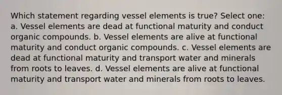 Which statement regarding vessel elements is true? Select one: a. Vessel elements are dead at functional maturity and conduct organic compounds. b. Vessel elements are alive at functional maturity and conduct organic compounds. c. Vessel elements are dead at functional maturity and transport water and minerals from roots to leaves. d. Vessel elements are alive at functional maturity and transport water and minerals from roots to leaves.