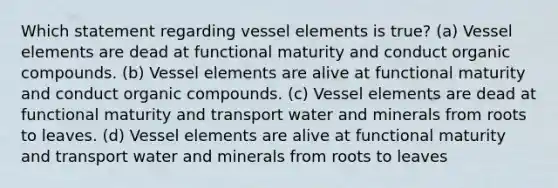 Which statement regarding vessel elements is true? (a) Vessel elements are dead at functional maturity and conduct organic compounds. (b) Vessel elements are alive at functional maturity and conduct organic compounds. (c) Vessel elements are dead at functional maturity and transport water and minerals from roots to leaves. (d) Vessel elements are alive at functional maturity and transport water and minerals from roots to leaves