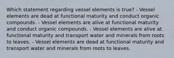 Which statement regarding vessel elements is true? - Vessel elements are dead at functional maturity and conduct <a href='https://www.questionai.com/knowledge/kSg4ucUAKW-organic-compounds' class='anchor-knowledge'>organic compounds</a>. - Vessel elements are alive at functional maturity and conduct organic compounds. - Vessel elements are alive at functional maturity and transport water and minerals from roots to leaves. - Vessel elements are dead at functional maturity and transport water and minerals from roots to leaves.