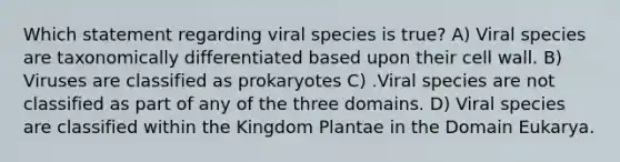 Which statement regarding viral species is true? A) Viral species are taxonomically differentiated based upon their cell wall. B) Viruses are classified as prokaryotes C) .Viral species are not classified as part of any of the three domains. D) Viral species are classified within the Kingdom Plantae in the Domain Eukarya.