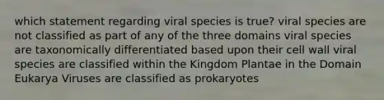 which statement regarding viral species is true? viral species are not classified as part of any of the three domains viral species are taxonomically differentiated based upon their cell wall viral species are classified within the Kingdom Plantae in the Domain Eukarya Viruses are classified as prokaryotes