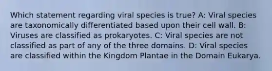 Which statement regarding viral species is true? A: Viral species are taxonomically differentiated based upon their cell wall. B: Viruses are classified as prokaryotes. C: Viral species are not classified as part of any of the three domains. D: Viral species are classified within the Kingdom Plantae in the Domain Eukarya.