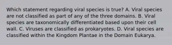 Which statement regarding viral species is true? A. Viral species are not classified as part of any of the three domains. B. Viral species are taxonomically differentiated based upon their cell wall. C. Viruses are classified as prokaryotes. D. Viral species are classified within the Kingdom Plantae in the Domain Eukarya.