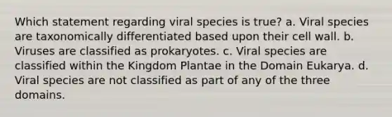 Which statement regarding viral species is true? a. Viral species are taxonomically differentiated based upon their cell wall. b. Viruses are classified as prokaryotes. c. Viral species are classified within the Kingdom Plantae in the Domain Eukarya. d. Viral species are not classified as part of any of the three domains.