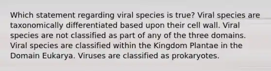 Which statement regarding viral species is true? Viral species are taxonomically differentiated based upon their cell wall. Viral species are not classified as part of any of the three domains. Viral species are classified within the Kingdom Plantae in the Domain Eukarya. Viruses are classified as prokaryotes.