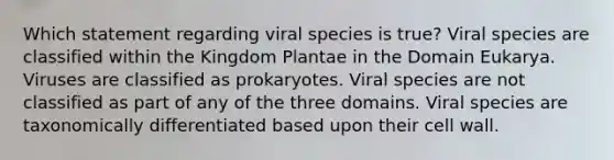 Which statement regarding viral species is true? Viral species are classified within the Kingdom Plantae in the Domain Eukarya. Viruses are classified as prokaryotes. Viral species are not classified as part of any of the three domains. Viral species are taxonomically differentiated based upon their cell wall.