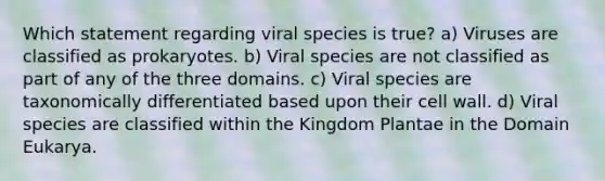 Which statement regarding viral species is true? a) Viruses are classified as prokaryotes. b) Viral species are not classified as part of any of the three domains. c) Viral species are taxonomically differentiated based upon their cell wall. d) Viral species are classified within the Kingdom Plantae in the Domain Eukarya.