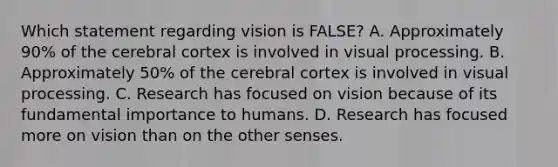 Which statement regarding vision is FALSE? A. Approximately 90% of the cerebral cortex is involved in visual processing. B. Approximately 50% of the cerebral cortex is involved in visual processing. C. Research has focused on vision because of its fundamental importance to humans. D. Research has focused more on vision than on the other senses.