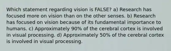 Which statement regarding vision is FALSE? a) Research has focused more on vision than on the other senses. b) Research has focused on vision because of its fundamental importance to humans. c) Approximately 90% of the cerebral cortex is involved in visual processing. d) Approximately 50% of the cerebral cortex is involved in visual processing.