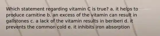 Which statement regarding vitamin C is true? a. it helps to produce carnitine b. an excess of the vitamin can result in gallstones c. a lack of the vitamin results in beriberi d. it prevents the common cold e. it inhibits iron absorption