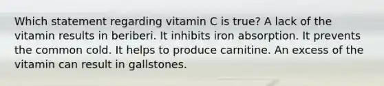 Which statement regarding vitamin C is true?​ ​A lack of the vitamin results in beriberi. ​It inhibits iron absorption. ​It prevents the common cold. ​It helps to produce carnitine. ​An excess of the vitamin can result in gallstones.