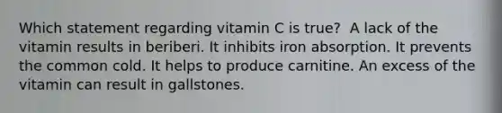 Which statement regarding vitamin C is true?​ ​ A lack of the vitamin results in beriberi. ​It inhibits iron absorption. ​It prevents the common cold. ​It helps to produce carnitine. ​An excess of the vitamin can result in gallstones.