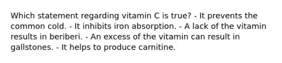 Which statement regarding vitamin C is true?​ ​- It prevents the common cold. ​- It inhibits iron absorption. ​- A lack of the vitamin results in beriberi. ​- An excess of the vitamin can result in gallstones. - It helps to produce carnitine.