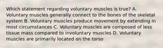 Which statement regarding voluntary muscles is​ true? A. Voluntary muscles generally connect to the bones of the skeletal system B. Voluntary muscles produce movement by extending in most circumstances C. Voluntary muscles are composed of less tissue mass compared to involuntary muscles D. Voluntary muscles are primarily located on the torso