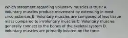 Which statement regarding voluntary muscles is​ true? A. Voluntary muscles produce movement by extending in most circumstances B. Voluntary muscles are composed of less tissue mass compared to involuntary muscles C. Voluntary muscles generally connect to the bones of the skeletal system D. Voluntary muscles are primarily located on the torso