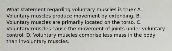 What statement regarding voluntary muscles is​ true? A. Voluntary muscles produce movement by extending. B. Voluntary muscles are primarily located on the torso. C. Voluntary muscles cause the movement of joints under voluntary control. D. Voluntary muscles comprise less mass in the body than involuntary muscles.