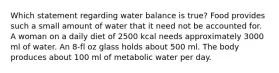 Which statement regarding water balance is true? Food provides such a small amount of water that it need not be accounted for. A woman on a daily diet of 2500 kcal needs approximately 3000 ml of water. An 8-fl oz glass holds about 500 ml. The body produces about 100 ml of metabolic water per day.