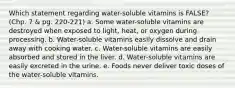 Which statement regarding water-soluble vitamins is FALSE? (Chp. 7 & pg. 220-221) a. Some water-soluble vitamins are destroyed when exposed to light, heat, or oxygen during processing. b. Water-soluble vitamins easily dissolve and drain away with cooking water. c. Water-soluble vitamins are easily absorbed and stored in the liver. d. Water-soluble vitamins are easily excreted in the urine. e. Foods never deliver toxic doses of the water-soluble vitamins.