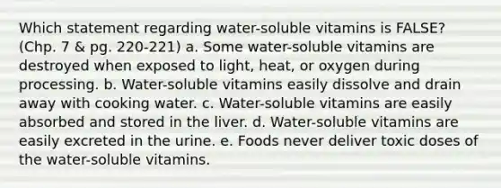 Which statement regarding water-soluble vitamins is FALSE? (Chp. 7 & pg. 220-221) a. Some water-soluble vitamins are destroyed when exposed to light, heat, or oxygen during processing. b. Water-soluble vitamins easily dissolve and drain away with cooking water. c. Water-soluble vitamins are easily absorbed and stored in the liver. d. Water-soluble vitamins are easily excreted in the urine. e. Foods never deliver toxic doses of the water-soluble vitamins.