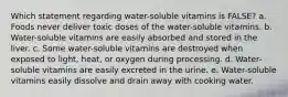 Which statement regarding water-soluble vitamins is FALSE? a. Foods never deliver toxic doses of the water-soluble vitamins. b. Water-soluble vitamins are easily absorbed and stored in the liver. c. Some water-soluble vitamins are destroyed when exposed to light, heat, or oxygen during processing. d. Water-soluble vitamins are easily excreted in the urine. e. Water-soluble vitamins easily dissolve and drain away with cooking water.