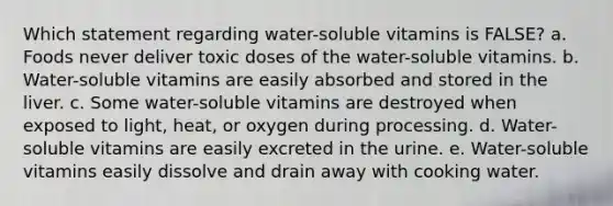 Which statement regarding water-soluble vitamins is FALSE? a. Foods never deliver toxic doses of the water-soluble vitamins. b. Water-soluble vitamins are easily absorbed and stored in the liver. c. Some water-soluble vitamins are destroyed when exposed to light, heat, or oxygen during processing. d. Water-soluble vitamins are easily excreted in the urine. e. Water-soluble vitamins easily dissolve and drain away with cooking water.