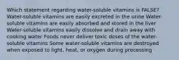 Which statement regarding water-soluble vitamins is FALSE? Water-soluble vitamins are easily excreted in the urine Water-soluble vitamins are easily absorbed and stored in the liver Water-soluble vitamins easily dissolve and drain away with cooking water Foods never deliver toxic doses of the water-soluble vitamins Some water-soluble vitamins are destroyed when exposed to light, heat, or oxygen during processing