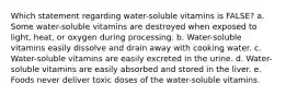 Which statement regarding water-soluble vitamins is FALSE? a. Some water-soluble vitamins are destroyed when exposed to light, heat, or oxygen during processing. b. Water-soluble vitamins easily dissolve and drain away with cooking water. c. Water-soluble vitamins are easily excreted in the urine. d. Water-soluble vitamins are easily absorbed and stored in the liver. e. Foods never deliver toxic doses of the water-soluble vitamins.