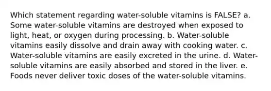 Which statement regarding water-soluble vitamins is FALSE? a. Some water-soluble vitamins are destroyed when exposed to light, heat, or oxygen during processing. b. Water-soluble vitamins easily dissolve and drain away with cooking water. c. Water-soluble vitamins are easily excreted in the urine. d. Water-soluble vitamins are easily absorbed and stored in the liver. e. Foods never deliver toxic doses of the water-soluble vitamins.