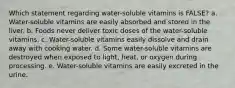 Which statement regarding water-soluble vitamins is FALSE? a. Water-soluble vitamins are easily absorbed and stored in the liver. b. Foods never deliver toxic doses of the water-soluble vitamins. c. Water-soluble vitamins easily dissolve and drain away with cooking water. d. Some water-soluble vitamins are destroyed when exposed to light, heat, or oxygen during processing. e. Water-soluble vitamins are easily excreted in the urine.