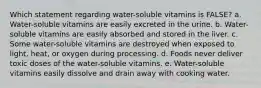 Which statement regarding water-soluble vitamins is FALSE? a. Water-soluble vitamins are easily excreted in the urine. b. Water-soluble vitamins are easily absorbed and stored in the liver. c. Some water-soluble vitamins are destroyed when exposed to light, heat, or oxygen during processing. d. Foods never deliver toxic doses of the water-soluble vitamins. e. Water-soluble vitamins easily dissolve and drain away with cooking water.