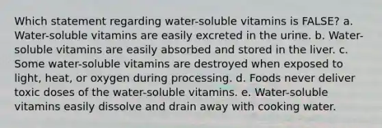 Which statement regarding water-soluble vitamins is FALSE? a. Water-soluble vitamins are easily excreted in the urine. b. Water-soluble vitamins are easily absorbed and stored in the liver. c. Some water-soluble vitamins are destroyed when exposed to light, heat, or oxygen during processing. d. Foods never deliver toxic doses of the water-soluble vitamins. e. Water-soluble vitamins easily dissolve and drain away with cooking water.