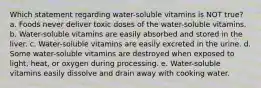 Which statement regarding water-soluble vitamins is NOT true? a. Foods never deliver toxic doses of the water-soluble vitamins. b. Water-soluble vitamins are easily absorbed and stored in the liver. c. Water-soluble vitamins are easily excreted in the urine. d. Some water-soluble vitamins are destroyed when exposed to light, heat, or oxygen during processing. e. Water-soluble vitamins easily dissolve and drain away with cooking water.