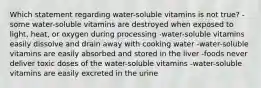 Which statement regarding water-soluble vitamins is not true? -some water-soluble vitamins are destroyed when exposed to light, heat, or oxygen during processing -water-soluble vitamins easily dissolve and drain away with cooking water -water-soluble vitamins are easily absorbed and stored in the liver -foods never deliver toxic doses of the water-soluble vitamins -water-soluble vitamins are easily excreted in the urine