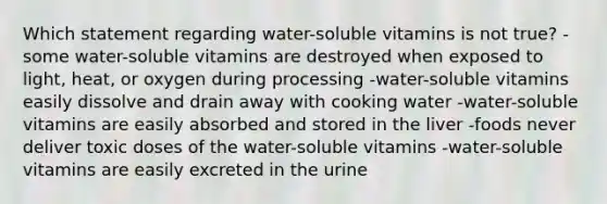 Which statement regarding water-soluble vitamins is not true? -some water-soluble vitamins are destroyed when exposed to light, heat, or oxygen during processing -water-soluble vitamins easily dissolve and drain away with cooking water -water-soluble vitamins are easily absorbed and stored in the liver -foods never deliver toxic doses of the water-soluble vitamins -water-soluble vitamins are easily excreted in the urine