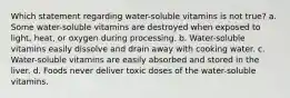 Which statement regarding water-soluble vitamins is not true? a. Some water-soluble vitamins are destroyed when exposed to light, heat, or oxygen during processing. b. Water-soluble vitamins easily dissolve and drain away with cooking water. c. Water-soluble vitamins are easily absorbed and stored in the liver. d. Foods never deliver toxic doses of the water-soluble vitamins.