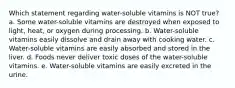 Which statement regarding water-soluble vitamins is NOT true? a. Some water-soluble vitamins are destroyed when exposed to light, heat, or oxygen during processing. b. Water-soluble vitamins easily dissolve and drain away with cooking water. c. Water-soluble vitamins are easily absorbed and stored in the liver. d. Foods never deliver toxic doses of the water-soluble vitamins. e. Water-soluble vitamins are easily excreted in the urine.