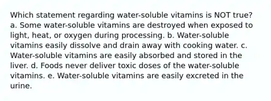 Which statement regarding water-soluble vitamins is NOT true? a. Some water-soluble vitamins are destroyed when exposed to light, heat, or oxygen during processing. b. Water-soluble vitamins easily dissolve and drain away with cooking water. c. Water-soluble vitamins are easily absorbed and stored in the liver. d. Foods never deliver toxic doses of the water-soluble vitamins. e. Water-soluble vitamins are easily excreted in the urine.