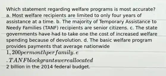 Which statement regarding welfare programs is most accurate? a. Most welfare recipients are limited to only four years of assistance at a time. b. The majority of Temporary Assistance to Needy Families (TANF) recipients are senior citizens. c. The state governments have had to take one the cost of increased welfare spending because of devolution. d. The basic welfare program provides payments that average nationwide 1,200 per month per family. e. TANF block grants were allocated2 billion in the 2014 federal budget.