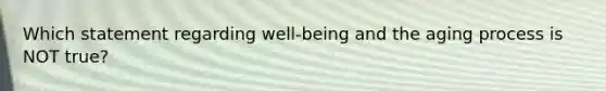 Which statement regarding well-being and the aging process is NOT true?