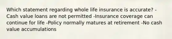 Which statement regarding whole life insurance is accurate? -Cash value loans are not permitted -Insurance coverage can continue for life -Policy normally matures at retirement -No cash value accumulations