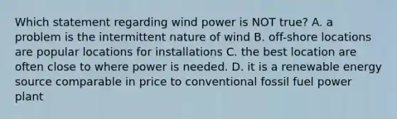 Which statement regarding wind power is NOT true? A. a problem is the intermittent nature of wind B. off-shore locations are popular locations for installations C. the best location are often close to where power is needed. D. it is a renewable energy source comparable in price to conventional fossil fuel power plant