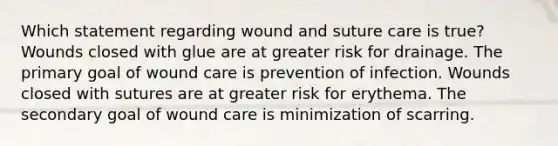 Which statement regarding wound and suture care is true? Wounds closed with glue are at greater risk for drainage. The primary goal of wound care is prevention of infection. Wounds closed with sutures are at greater risk for erythema. The secondary goal of wound care is minimization of scarring.