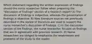 Which statement regarding the written expression of findings should the nurse researcher follow when preparing the "discussion of findings" section of a research report? A) The discussion of findings is subjective, whereas the presentation of findings is objective. B) New literature sources not previously described in the review of literature are used to support the nurse researcher's discussion of findings. C) In the discussion section of the findings, the nurse researcher focuses on findings that are in agreement with previous research. D) Nurse researchers are obliged to emphasize the weaknesses and problems of the study to the reader.