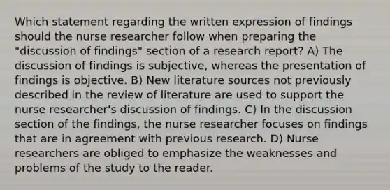 Which statement regarding the written expression of findings should the nurse researcher follow when preparing the "discussion of findings" section of a research report? A) The discussion of findings is subjective, whereas the presentation of findings is objective. B) New literature sources not previously described in the review of literature are used to support the nurse researcher's discussion of findings. C) In the discussion section of the findings, the nurse researcher focuses on findings that are in agreement with previous research. D) Nurse researchers are obliged to emphasize the weaknesses and problems of the study to the reader.