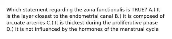 Which statement regarding the zona functionalis is TRUE? A.) It is the layer closest to the endometrial canal B.) It is composed of arcuate arteries C.) It is thickest during the proliferative phase D.) It is not influenced by the hormones of the menstrual cycle