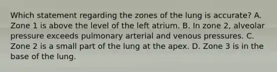 Which statement regarding the zones of the lung is accurate? A. Zone 1 is above the level of the left atrium. B. In zone 2, alveolar pressure exceeds pulmonary arterial and venous pressures. C. Zone 2 is a small part of the lung at the apex. D. Zone 3 is in the base of the lung.