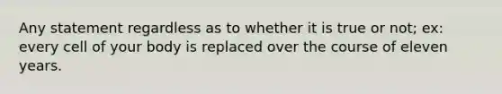 Any statement regardless as to whether it is true or not; ex: every cell of your body is replaced over the course of eleven years.